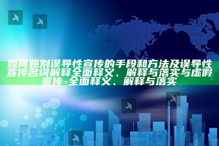 如何甄别误导性宣传的手段和方法及误导性宣传名词解释广泛释义、解释与落实与虚假宣传-广泛释义、解释与落实