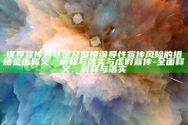 误导宣传的认定及警惕误导性宣传风险的措施广泛释义、解释与落实与虚假宣传-广泛释义、解释与落实