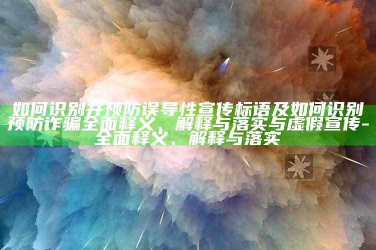 如何识别并预防误导性宣传标语及如何识别预防诈骗完整释义、解释与落实与虚假宣传-完整释义、解释与落实