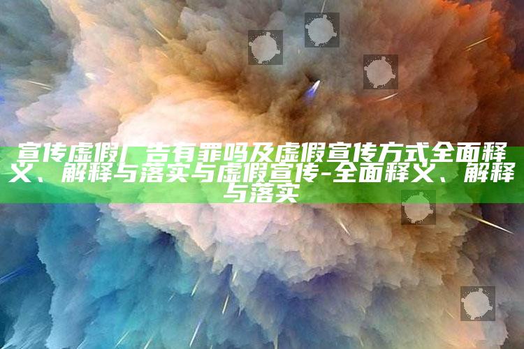 宣传虚假广告有罪吗及虚假宣传方式广泛释义、解释与落实与虚假宣传-广泛释义、解释与落实