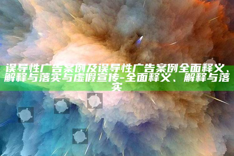 误导性广告案例及误导性广告案例广泛释义、解释与落实与虚假宣传-广泛释义、解释与落实